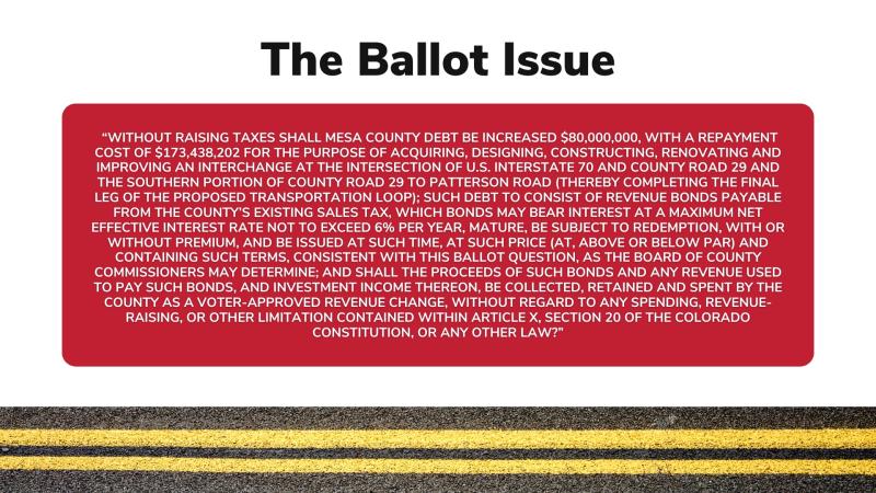 Slide titled, "The Ballot Issue" with text reading, "WITHOUT RAISING TAXES SHALL MESA COUNTY DEBT BE INCREASED $80,000,000, WITH A REPAYMENT COST OF $173,438,202 FOR THE PURPOSE OF ACQUIRING, DESIGNING, CONSTRUCTING, RENOVATING AND IMPROVING AN INTERCHANGE AT THE INTERSECTION OF U.S. INTERSTATE 70 AND COUNTY ROAD 29 AND THE SOUTHERN PORTION OF COUNTY ROAD 29 TO PATTERSON ROAD (THEREBY COMPLETING THE FINAL LEG OF THE PROPOSED TRANSPORTATION LOOP); SUCH DEBT TO CONSIST OF REVENUE BONDS PAYABLE FROM THE COUNTY